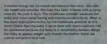 A mother brings her 22-month-old infant to the clinic. She tells the healthcare provider the baby has been irritable with a runny nose for the past 4 days. The healthcare provider assesses the baby and notes nasal flaring and intercostal retractions. What is the most appropriate action by the healthcare provider at this time? Check that the baby is up-to-date with immunizations Call for assistance because the baby is in respiratory distress Weigh the baby to assess weight gain Assure the mother these are normal symptoms of a cold