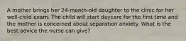 A mother brings her 24-month-old daughter to the clinic for her well-child exam. The child will start daycare for the first time and the mother is concerned about separation anxiety. What is the best advice the nurse can give?