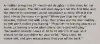 A mother brings her 24-month-old daughter to the clinic for her well-child exam. The child will start daycare for the first time and the mother is concerned about separation anxiety. What is the best advice the nurse can give? "When you drop her off at daycare, distract her with a toy, then sneak out the door quickly so she won't notice you leaving." "Practice the leaving process at home by leaving a room when she is distracted with play." "Separation anxiety peaks at 10 to 18 months of age, so it should not be a problem for your child." "Stay calm, be consistent, and give reassurance that you will be back."