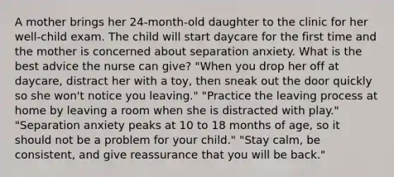 A mother brings her 24-month-old daughter to the clinic for her well-child exam. The child will start daycare for the first time and the mother is concerned about separation anxiety. What is the best advice the nurse can give? "When you drop her off at daycare, distract her with a toy, then sneak out the door quickly so she won't notice you leaving." "Practice the leaving process at home by leaving a room when she is distracted with play." "Separation anxiety peaks at 10 to 18 months of age, so it should not be a problem for your child." "Stay calm, be consistent, and give reassurance that you will be back."