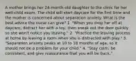 A mother brings her 24-month-old daughter to the clinic for her well-child exam. The child will start daycare for the first time and the mother is concerned about separation anxiety. What is the best advice the nurse can give? 1. "When you drop her off at daycare, distract her with a toy, then sneak out the door quickly so she won't notice you leaving." 2. "Practice the leaving process at home by leaving a room when she is distracted with play." 3. "Separation anxiety peaks at 10 to 18 months of age, so it should not be a problem for your child." 4. "Stay calm, be consistent, and give reassurance that you will be back."