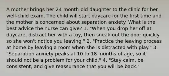 A mother brings her 24-month-old daughter to the clinic for her well-child exam. The child will start daycare for the first time and the mother is concerned about separation anxiety. What is the best advice the nurse can give? 1. "When you drop her off at daycare, distract her with a toy, then sneak out the door quickly so she won't notice you leaving." 2. "Practice the leaving process at home by leaving a room when she is distracted with play." 3. "Separation anxiety peaks at 10 to 18 months of age, so it should not be a problem for your child." 4. "Stay calm, be consistent, and give reassurance that you will be back."