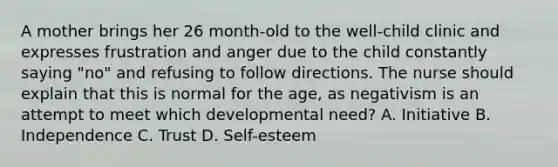 A mother brings her 26 month-old to the well-child clinic and expresses frustration and anger due to the child constantly saying "no" and refusing to follow directions. The nurse should explain that this is normal for the age, as negativism is an attempt to meet which developmental need? A. Initiative B. Independence C. Trust D. Self-esteem