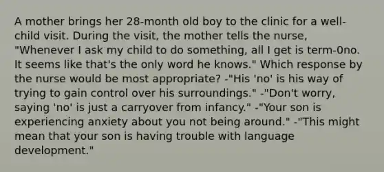 A mother brings her 28-month old boy to the clinic for a well-child visit. During the visit, the mother tells the nurse, "Whenever I ask my child to do something, all I get is term-0no. It seems like that's the only word he knows." Which response by the nurse would be most appropriate? -"His 'no' is his way of trying to gain control over his surroundings." -"Don't worry, saying 'no' is just a carryover from infancy." -"Your son is experiencing anxiety about you not being around." -"This might mean that your son is having trouble with language development."