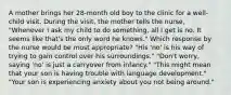 A mother brings her 28-month old boy to the clinic for a well-child visit. During the visit, the mother tells the nurse, "Whenever I ask my child to do something, all I get is no. It seems like that's the only word he knows." Which response by the nurse would be most appropriate? "His 'no' is his way of trying to gain control over his surroundings." "Don't worry, saying 'no' is just a carryover from infancy." "This might mean that your son is having trouble with language development." "Your son is experiencing anxiety about you not being around."