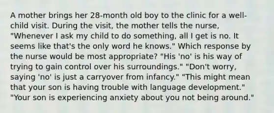 A mother brings her 28-month old boy to the clinic for a well-child visit. During the visit, the mother tells the nurse, "Whenever I ask my child to do something, all I get is no. It seems like that's the only word he knows." Which response by the nurse would be most appropriate? "His 'no' is his way of trying to gain control over his surroundings." "Don't worry, saying 'no' is just a carryover from infancy." "This might mean that your son is having trouble with language development." "Your son is experiencing anxiety about you not being around."