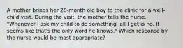 A mother brings her 28-month old boy to the clinic for a well-child visit. During the visit, the mother tells the nurse, "Whenever I ask my child to do something, all I get is no. It seems like that's the only word he knows." Which response by the nurse would be most appropriate?