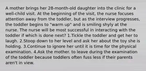 A mother brings her 28-month-old daughter into the clinic for a well-child visit. At the beginning of the visit, the nurse focuses attention away from the toddler, but as the interview progresses, the toddler begins to "warm up" and is smiling shyly at the nurse. The nurse will be most successful in interacting with the toddler if which is done next? 1.Tickle the toddler and get her to laugh. 2.Stoop down to her level and ask her about the toy she is holding. 3.Continue to ignore her until it is time for the physical examination. 4.Ask the mother. to leave during the examination of the toddler because toddlers often fuss less if their parents aren't in view.