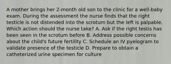 A mother brings her 2-month old son to the clinic for a well-baby exam. During the assessment the nurse finds that the right testicle is not distended into the scrotum but the left is palpable. Which action should the nurse take? A. Ask if the right testis has been seen in the scrotum before B. Address possible concerns about the child's future fertility C. Schedule an IV pyelogram to validate presence of the testicle D. Prepare to obtain a catheterized urine specimen for culture