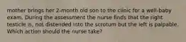 mother brings her 2-month old son to the clinic for a well-baby exam. During the assessment the nurse finds that the right testicle is, not distended into the scrotum but the left is palpable. Which action should the nurse take?