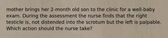 mother brings her 2-month old son to the clinic for a well-baby exam. During the assessment the nurse finds that the right testicle is, not distended into the scrotum but the left is palpable. Which action should the nurse take?