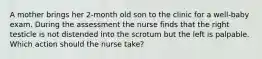 A mother brings her 2-month old son to the clinic for a well-baby exam. During the assessment the nurse finds that the right testicle is not distended into the scrotum but the left is palpable. Which action should the nurse take?