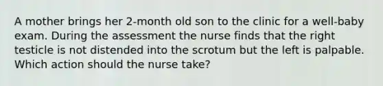 A mother brings her 2-month old son to the clinic for a well-baby exam. During the assessment the nurse finds that the right testicle is not distended into the scrotum but the left is palpable. Which action should the nurse take?