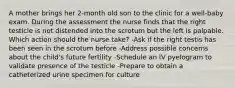 A mother brings her 2-month old son to the clinic for a well-baby exam. During the assessment the nurse finds that the right testicle is not distended into the scrotum but the left is palpable. Which action should the nurse take? -Ask if the right testis has been seen in the scrotum before -Address possible concerns about the child's future fertility -Schedule an IV pyelogram to validate presence of the testicle -Prepare to obtain a catheterized urine specimen for culture