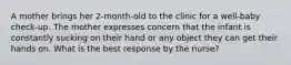 A mother brings her 2-month-old to the clinic for a well-baby check-up. The mother expresses concern that the infant is constantly sucking on their hand or any object they can get their hands on. What is the best response by the nurse?