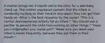 A mother brings her 2-month-old to the clinic for a well-baby check-up. The mother expresses concern that the infant is constantly sucking on their hand or any object they can get their hands on. What is the best response by the nurse? "This is a normal developmental activity for an infant." "You should use a pacifier to prevent the child from sucking on other things." "Have you childproofed your home yet?" "Make sure you wash your infant's hands frequently, because they put them in their mouth."