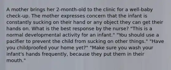 A mother brings her 2-month-old to the clinic for a well-baby check-up. The mother expresses concern that the infant is constantly sucking on their hand or any object they can get their hands on. What is the best response by the nurse? "This is a normal developmental activity for an infant." "You should use a pacifier to prevent the child from sucking on other things." "Have you childproofed your home yet?" "Make sure you wash your infant's hands frequently, because they put them in their mouth."