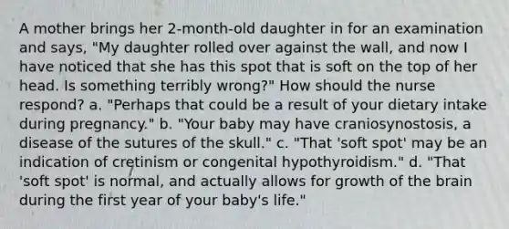 A mother brings her 2-month-old daughter in for an examination and says, "My daughter rolled over against the wall, and now I have noticed that she has this spot that is soft on the top of her head. Is something terribly wrong?" How should the nurse respond? a. "Perhaps that could be a result of your dietary intake during pregnancy." b. "Your baby may have craniosynostosis, a disease of the sutures of the skull." c. "That 'soft spot' may be an indication of cretinism or congenital hypothyroidism." d. "That 'soft spot' is normal, and actually allows for growth of the brain during the first year of your baby's life."