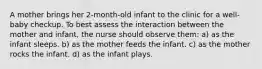 A mother brings her 2-month-old infant to the clinic for a well-baby checkup. To best assess the interaction between the mother and infant, the nurse should observe them: a) as the infant sleeps. b) as the mother feeds the infant. c) as the mother rocks the infant. d) as the infant plays.