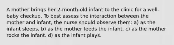 A mother brings her 2-month-old infant to the clinic for a well-baby checkup. To best assess the interaction between the mother and infant, the nurse should observe them: a) as the infant sleeps. b) as the mother feeds the infant. c) as the mother rocks the infant. d) as the infant plays.