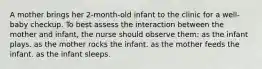 A mother brings her 2-month-old infant to the clinic for a well-baby checkup. To best assess the interaction between the mother and infant, the nurse should observe them: as the infant plays. as the mother rocks the infant. as the mother feeds the infant. as the infant sleeps.