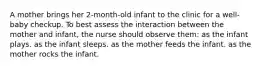 A mother brings her 2-month-old infant to the clinic for a well-baby checkup. To best assess the interaction between the mother and infant, the nurse should observe them: as the infant plays. as the infant sleeps. as the mother feeds the infant. as the mother rocks the infant.