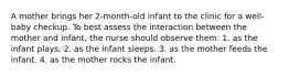 A mother brings her 2-month-old infant to the clinic for a well-baby checkup. To best assess the interaction between the mother and infant, the nurse should observe them: 1. as the infant plays. 2. as the infant sleeps. 3. as the mother feeds the infant. 4. as the mother rocks the infant.