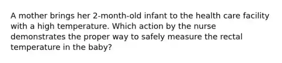 A mother brings her 2-month-old infant to the health care facility with a high temperature. Which action by the nurse demonstrates the proper way to safely measure the rectal temperature in the baby?