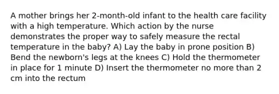 A mother brings her 2-month-old infant to the health care facility with a high temperature. Which action by the nurse demonstrates the proper way to safely measure the rectal temperature in the baby? A) Lay the baby in prone position B) Bend the newborn's legs at the knees C) Hold the thermometer in place for 1 minute D) Insert the thermometer no more than 2 cm into the rectum