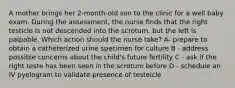 A mother brings her 2-month-old son to the clinic for a well baby exam. During the assessment, the nurse finds that the right testicle is not descended into the scrotum, but the left is palpable. Which action should the nurse take? A- prepare to obtain a catheterized urine specimen for culture B - address possible concerns about the child's future fertility C - ask if the right teste has been seen in the scrotum before D - schedule an IV pyelogram to validate presence of testeicle