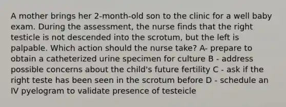 A mother brings her 2-month-old son to the clinic for a well baby exam. During the assessment, the nurse finds that the right testicle is not descended into the scrotum, but the left is palpable. Which action should the nurse take? A- prepare to obtain a catheterized urine specimen for culture B - address possible concerns about the child's future fertility C - ask if the right teste has been seen in the scrotum before D - schedule an IV pyelogram to validate presence of testeicle