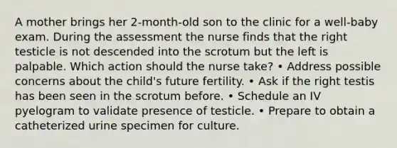 A mother brings her 2-month-old son to the clinic for a well-baby exam. During the assessment the nurse finds that the right testicle is not descended into the scrotum but the left is palpable. Which action should the nurse take? • Address possible concerns about the child's future fertility. • Ask if the right testis has been seen in the scrotum before. • Schedule an IV pyelogram to validate presence of testicle. • Prepare to obtain a catheterized urine specimen for culture.