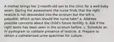 A mother brings her 2-month-old son to the clinic for a well-baby exam. During the assessment the nurse finds that the right testicle is not descended into the scrotum but the left is palpable. Which action should the nurse take? a. Address possible concerns about the child's future fertility. b. Ask if the right testis has been seen in the scrotum before. c. Schedule an IV pyelogram to validate presence of testicle. d. Prepare to obtain a catheterized urine specimen for culture.