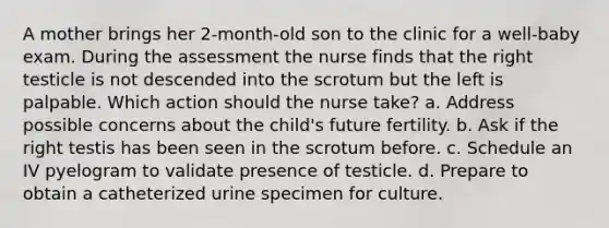 A mother brings her 2-month-old son to the clinic for a well-baby exam. During the assessment the nurse finds that the right testicle is not descended into the scrotum but the left is palpable. Which action should the nurse take? a. Address possible concerns about the child's future fertility. b. Ask if the right testis has been seen in the scrotum before. c. Schedule an IV pyelogram to validate presence of testicle. d. Prepare to obtain a catheterized urine specimen for culture.