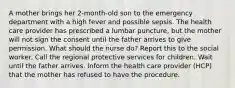 A mother brings her 2-month-old son to the emergency department with a high fever and possible sepsis. The health care provider has prescribed a lumbar puncture, but the mother will not sign the consent until the father arrives to give permission. What should the nurse do? Report this to the social worker. Call the regional protective services for children. Wait until the father arrives. Inform the health care provider (HCP) that the mother has refused to have the procedure.