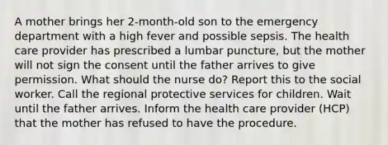 A mother brings her 2-month-old son to the emergency department with a high fever and possible sepsis. The health care provider has prescribed a lumbar puncture, but the mother will not sign the consent until the father arrives to give permission. What should the nurse do? Report this to the social worker. Call the regional protective services for children. Wait until the father arrives. Inform the health care provider (HCP) that the mother has refused to have the procedure.