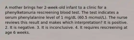 A mother brings her 2-week-old infant to a clinic for a phenylketonuria rescreening blood test. The test indicates a serum phenylalanine level of 1 mg/dL (60.5 mcmol/L). The nurse reviews this result and makes which interpretation? It is positive. 2. It is negative. 3. It is inconclusive. 4. It requires rescreening at age 6 weeks.