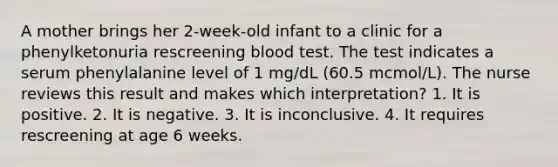 A mother brings her 2-week-old infant to a clinic for a phenylketonuria rescreening blood test. The test indicates a serum phenylalanine level of 1 mg/dL (60.5 mcmol/L). The nurse reviews this result and makes which interpretation? 1. It is positive. 2. It is negative. 3. It is inconclusive. 4. It requires rescreening at age 6 weeks.