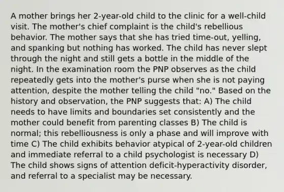 A mother brings her 2-year-old child to the clinic for a well-child visit. The mother's chief complaint is the child's rebellious behavior. The mother says that she has tried time-out, yelling, and spanking but nothing has worked. The child has never slept through the night and still gets a bottle in the middle of the night. In the examination room the PNP observes as the child repeatedly gets into the mother's purse when she is not paying attention, despite the mother telling the child "no." Based on the history and observation, the PNP suggests that: A) The child needs to have limits and boundaries set consistently and the mother could benefit from parenting classes B) The child is normal; this rebelliousness is only a phase and will improve with time C) The child exhibits behavior atypical of 2-year-old children and immediate referral to a child psychologist is necessary D) The child shows signs of attention deficit-hyperactivity disorder, and referral to a specialist may be necessary.