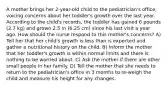 A mother brings her 2-year-old child to the pediatrician's office, voicing concerns about her toddler's growth over the last year. According to the child's records, the toddler has gained 6 pounds (2.7 kg) and grown 2.5 in (6.25 cm) since his last visit a year ago. How should the nurse respond to this mother's concerns? A) Tell her that her child's growth is less than is expected and gather a nutritional history on the child. B) Inform the mother that her toddler's growth is within normal limits and there is nothing to be worried about. C) Ask the mother if there are other small people in her family. D) Tell the mother that she needs to return to the pediatrician's office in 3 months to re-weigh the child and measure his height for any changes.