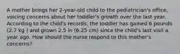 A mother brings her 2-year-old child to the pediatrician's office, voicing concerns about her toddler's growth over the last year. According to the child's records, the toddler has gained 6 pounds (2.7 kg ) and grown 2.5 in (6.25 cm) since the child's last visit a year ago. How should the nurse respond to this mother's concerns?