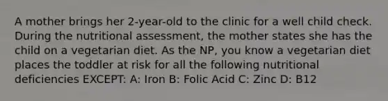 A mother brings her 2-year-old to the clinic for a well child check. During the nutritional assessment, the mother states she has the child on a vegetarian diet. As the NP, you know a vegetarian diet places the toddler at risk for all the following nutritional deficiencies EXCEPT: A: Iron B: Folic Acid C: Zinc D: B12