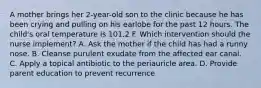 A mother brings her 2-year-old son to the clinic because he has been crying and pulling on his earlobe for the past 12 hours. The child's oral temperature is 101.2 F. Which intervention should the nurse implement? A. Ask the mother if the child has had a runny nose. B. Cleanse purulent exudate from the affected ear canal. C. Apply a topical antibiotic to the periauricle area. D. Provide parent education to prevent recurrence