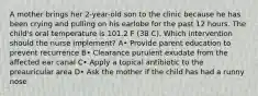 A mother brings her 2-year-old son to the clinic because he has been crying and pulling on his earlobe for the past 12 hours. The child's oral temperature is 101.2 F (38 C). Which intervention should the nurse implement? A• Provide parent education to prevent recurrence B• Clearance purulent exudate from the affected ear canal C• Apply a topical antibiotic to the preauricular area D• Ask the mother if the child has had a runny nose