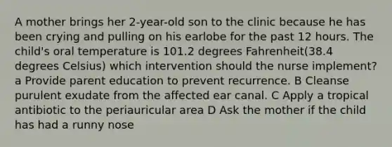 A mother brings her 2-year-old son to the clinic because he has been crying and pulling on his earlobe for the past 12 hours. The child's oral temperature is 101.2 degrees Fahrenheit(38.4 degrees Celsius) which intervention should the nurse implement? a Provide parent education to prevent recurrence. B Cleanse purulent exudate from the affected ear canal. C Apply a tropical antibiotic to the periauricular area D Ask the mother if the child has had a runny nose