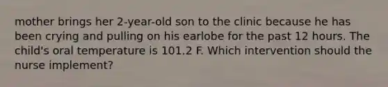 mother brings her 2-year-old son to the clinic because he has been crying and pulling on his earlobe for the past 12 hours. The child's oral temperature is 101.2 F. Which intervention should the nurse implement?