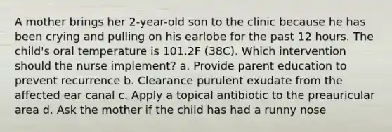 A mother brings her 2-year-old son to the clinic because he has been crying and pulling on his earlobe for the past 12 hours. The child's oral temperature is 101.2F (38C). Which intervention should the nurse implement? a. Provide parent education to prevent recurrence b. Clearance purulent exudate from the affected ear canal c. Apply a topical antibiotic to the preauricular area d. Ask the mother if the child has had a runny nose