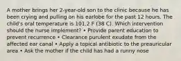 A mother brings her 2-year-old son to the clinic because he has been crying and pulling on his earlobe for the past 12 hours. The child's oral temperature is 101.2 F (38 C). Which intervention should the nurse implement? • Provide parent education to prevent recurrence • Clearance purulent exudate from the affected ear canal • Apply a topical antibiotic to the preauricular area • Ask the mother if the child has had a runny nose