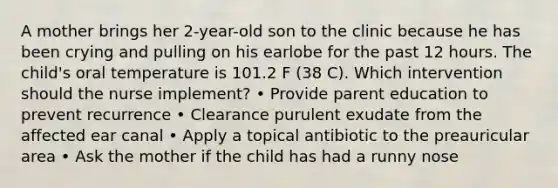 A mother brings her 2-year-old son to the clinic because he has been crying and pulling on his earlobe for the past 12 hours. The child's oral temperature is 101.2 F (38 C). Which intervention should the nurse implement? • Provide parent education to prevent recurrence • Clearance purulent exudate from the affected ear canal • Apply a topical antibiotic to the preauricular area • Ask the mother if the child has had a runny nose