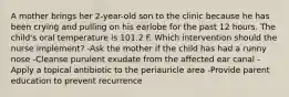 A mother brings her 2-year-old son to the clinic because he has been crying and pulling on his earlobe for the past 12 hours. The child's oral temperature is 101.2 F. Which intervention should the nurse implement? -Ask the mother if the child has had a runny nose -Cleanse purulent exudate from the affected ear canal -Apply a topical antibiotic to the periauricle area -Provide parent education to prevent recurrence